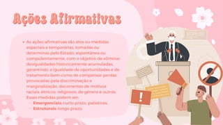 Ações Afirmativas
Ações Afirmativas
As ações afirmativas são atos ou medidas
especiais e temporárias, tomadas ou
determinas pelo Estado, espontânea ou
compulsoriamente, com o objetivo de eliminar
desigualdades historicamente acumuladas,
garantindo a igualdade de oportunidades e de
tratamento bem como de compensar perdas
provocadas pela discriminação e
marginalização, decorrentes de motivos
raciais, étnicos, religiosos, de gênero e outros.
Essas medidas podem ser:
Emergenciais: curto prazo, paliativas.
Estruturais: longo prazo.
 