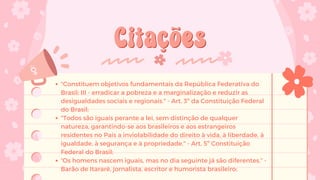 Citações
Citações
"Constituem objetivos fundamentais da República Federativa do
Brasil: III - erradicar a pobreza e a marginalização e reduzir as
desigualdades sociais e regionais." - Art. 3º da Constituição Federal
do Brasil;
"Todos são iguais perante a lei, sem distinção de qualquer
natureza, garantindo-se aos brasileiros e aos estrangeiros
residentes no País a inviolabilidade do direito à vida, à liberdade, à
igualdade, à segurança e à propriedade." - Art. 5º Constituição
Federal do Brasil;
“Os homens nascem iguais, mas no dia seguinte já são diferentes.” -
Barão de Itararé, jornalista, escritor e humorista brasileiro;
 