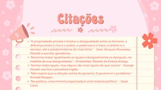 Citações
Citações
“A propriedade privada introduz a desigualdade entre os homens, a
diferença entre o rico e o pobre, o poderoso e o fraco, o senhor e o
escravo, até a predominância do mais forte.” - Jean-Jacques Rousseau,
filósofo e escritor genebrino;
“Devemos tratar igualmente os iguais e desigualmente os desiguais, na
medida de sua desigualdade.” - Aristóteles, filósofo da Grécia Antiga;
“Somos todos iguais, mas alguns são mais iguais do que outros” - George
Orwell, escritor e jornalista inglês;
“Não espere que a solução venha do governo. O governo é o problema.” -
Ronald Reagan;
“Na política, uma minoria organizada é uma maioria política.” - Jesse
Louis.
 