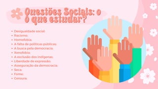 Desigualdade social;
Racismo;
Homofobia;
A falta de políticas públicas;
A busca pela democracia;
Xenofobia;
A exclusão dos indígenas;
Liberdade de expressão;
Asseguração da democracia;
Seca;
Fome;
Censura;
Questões Sociais: o
Questões Sociais: o
o que estudar?
o que estudar?
 
