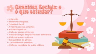 Imigração;
Intolerância religiosa;
Trabalho infantil;
A violência contra a mulher;
A violência policial;
A falta de acesso à internet;
A desvalorização das pessoas com deficiência;
A falta de acesso à cultura;
Desigualdade de gênero;
O problema dos presídios;
A falta de qualidade da saúde pública;
Questões Sociais: o
Questões Sociais: o
o que estudar?
o que estudar?
 