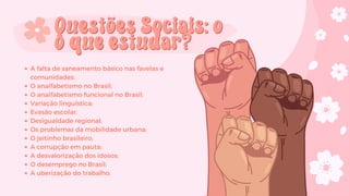 A falta de saneamento básico nas favelas e
comunidades;
O analfabetismo no Brasil;
O analfabetismo funcional no Brasil;
Variação linguística;
Evasão escolar;
Desigualdade regional;
Os problemas da mobilidade urbana;
O jeitinho brasileiro;
A corrupção em pauta;
A desvalorização dos idosos;
O desemprego no Brasil;
A uberização do trabalho.
Questões Sociais: o
Questões Sociais: o
o que estudar?
o que estudar?
 