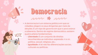 Democracia
Democracia
A democracia é um sistema político em que os
cidadãos elegem os seus dirigentes por meio de
eleições. É um tipo de governo em que o povo exerce
a soberania. Dentro do regime democrático, existem
quatro pilares fundamentais:
Liberdade: É um conjunto de direitos
reconhecidos ao indivíduo: expressão, ir e vir,
política, sexual, religiosa, etc.;
Igualdade: A lei não faz diferenciações sociais,
culturais ou políticas;
 