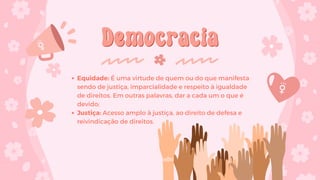 Democracia
Democracia
Equidade: É uma virtude de quem ou do que manifesta
sendo de justiça, imparcialidade e respeito à igualdade
de direitos. Em outras palavras, dar a cada um o que é
devido;
Justiça: Acesso amplo à justiça, ao direito de defesa e
reivindicação de direitos.
 