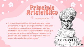 Princípio
Princípio
Aristotélico
Aristotélico
O princípio aristotélico de igualdade visa tratar
igualmente os iguais e desigualmente os desiguais
na medida em que eles se desigualam, por isso,
Aristóteles na sua concepção de Estado exigia que,
em nome da justiça, todos fossem tratados com
igualdade, pois para ele, “se as pessoas não são
iguais não receberão coisas iguais”.
 