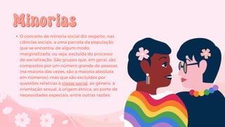 Minorias
Minorias
O conceito de minoria social diz respeito, nas
ciências sociais, a uma parcela da população
que se encontra, de algum modo,
marginalizada, ou seja, excluída do processo
de socialização. São grupos que, em geral, são
compostos por um número grande de pessoas
(na maioria das vezes, são a maioria absoluta
em números), mas que são excluídos por
questões relativas à classe social, ao gênero, à
orientação sexual, à origem étnica, ao porte de
necessidades especiais, entre outras razões.
 