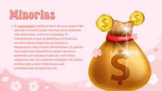 Minorias
Minorias
O capitalismo vende a ideia de que quem não
atende à classificação normativa do sistema
não tem valor, é um ser reduzido. O
interessante é que os padrões normativos
servem como modo de se manter a
hegemonia das classes dominantes. O padrão
normativo de excelência nesse sistema é
mantido por pessoas brancas, com altos
resquícios de um sistema misógino, de classe
média para a alta, heterossexuais,
consideradas produtivas, etc.
 