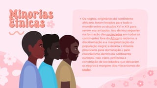 Minorias
Minorias
Étnicas
Étnicas
Os negros, originários do continente
africano, foram levados para todo o
mundo entre os séculos XVI e XIX para
serem escravizados. Isso deixou sequelas
na formação das sociedades em todos os
continentes fora da África (o racismo, a
discriminação e a marginalização da
população negra) e deixou a miséria
provocada pela dominação e pelo
colonialismo dentro do continente
europeu. Isso, claro, provocou a
construção de sociedades que deixaram
os negros à margem dos mecanismos de
poder.
 