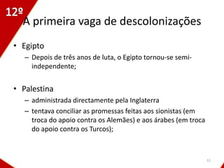 A primeira vaga de descolonizações
• Egipto
   – Depois de três anos de luta, o Egipto tornou-se semi-
     independente;


• Palestina
   – administrada directamente pela Inglaterra
   – tentava conciliar as promessas feitas aos sionistas (em
     troca do apoio contra os Alemães) e aos árabes (em troca
     do apoio contra os Turcos);



                                                                12
 