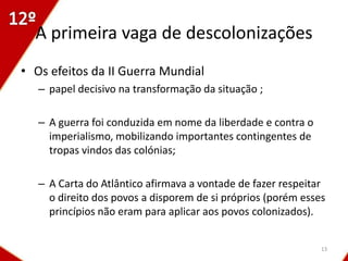 A primeira vaga de descolonizações
• Os efeitos da II Guerra Mundial
   – papel decisivo na transformação da situação ;

   – A guerra foi conduzida em nome da liberdade e contra o
     imperialismo, mobilizando importantes contingentes de
     tropas vindos das colónias;

   – A Carta do Atlântico afirmava a vontade de fazer respeitar
     o direito dos povos a disporem de si próprios (porém esses
     princípios não eram para aplicar aos povos colonizados).


                                                              13
 
