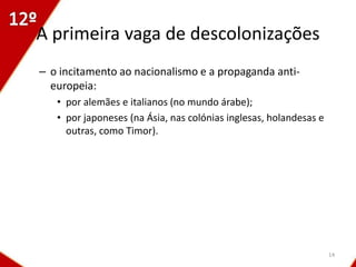 A primeira vaga de descolonizações
– o incitamento ao nacionalismo e a propaganda anti-
  europeia:
   • por alemães e italianos (no mundo árabe);
   • por japoneses (na Ásia, nas colónias inglesas, holandesas e
     outras, como Timor).




                                                                   14
 