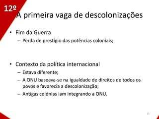 A primeira vaga de descolonizações
• Fim da Guerra
   – Perda de prestígio das potências coloniais;



• Contexto da política internacional
   – Estava diferente;
   – A ONU baseava-se na igualdade de direitos de todos os
     povos e favorecia a descolonização;
   – Antigas colónias iam integrando a ONU.


                                                             15
 