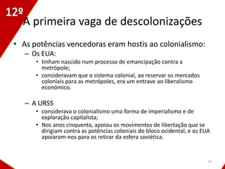 A primeira vaga de descolonizações
• As potências vencedoras eram hostis ao colonialismo:
   – Os EUA:
      • tinham nascido num processo de emancipação contra a
        metrópole;
      • consideravam que o sistema colonial, ao reservar os mercados
        coloniais para as metrópoles, era um entrave ao liberalismo
        económico.

   – A URSS
      • considerava o colonialismo uma forma de imperialismo e de
        exploração capitalista;
      • Nos anos cinquenta, apoiou os movimentos de libertação que se
        dirigiam contra as potências coloniais do bloco ocidental, e os EUA
        apoiaram-nos para os retirar da esfera soviética.


                                                                          16
 