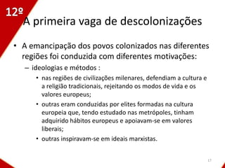 A primeira vaga de descolonizações
• A emancipação dos povos colonizados nas diferentes
  regiões foi conduzida com diferentes motivações:
  – ideologias e métodos :
     • nas regiões de civilizações milenares, defendiam a cultura e
       a religião tradicionais, rejeitando os modos de vida e os
       valores europeus;
     • outras eram conduzidas por elites formadas na cultura
       europeia que, tendo estudado nas metrópoles, tinham
       adquirido hábitos europeus e apoiavam-se em valores
       liberais;
     • outras inspiravam-se em ideais marxistas.


                                                                      17
 