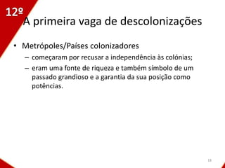 A primeira vaga de descolonizações
• Metrópoles/Países colonizadores
  – começaram por recusar a independência às colónias;
  – eram uma fonte de riqueza e também símbolo de um
    passado grandioso e a garantia da sua posição como
    potências.




                                                         18
 