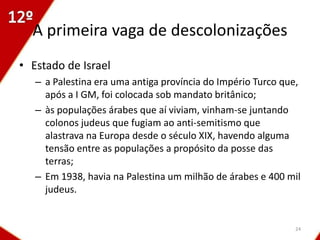 A primeira vaga de descolonizações
• Estado de Israel
   – a Palestina era uma antiga província do Império Turco que,
     após a I GM, foi colocada sob mandato britânico;
   – às populações árabes que aí viviam, vinham-se juntando
     colonos judeus que fugiam ao anti-semitismo que
     alastrava na Europa desde o século XIX, havendo alguma
     tensão entre as populações a propósito da posse das
     terras;
   – Em 1938, havia na Palestina um milhão de árabes e 400 mil
     judeus.


                                                             24
 