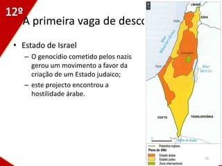 A primeira vaga de descolonizações
• Estado de Israel
   – O genocídio cometido pelos nazis
     gerou um movimento a favor da
     criação de um Estado judaico;
   – este projecto encontrou a
     hostilidade árabe.




                                        25
 
