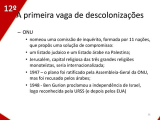 A primeira vaga de descolonizações
– ONU
  • nomeou uma comissão de inquérito, formada por 11 nações,
    que propôs uma solução de compromisso:
  • um Estado judaico e um Estado árabe na Palestina;
  • Jerusalém, capital religiosa das três grandes religiões
    monoteístas, seria internacionalizada;
  • 1947 – o plano foi ratificado pela Assembleia-Geral da ONU,
    mas foi recusado pelos árabes;
  • 1948 - Ben Gurion proclamou a independência de Israel,
    logo reconhecida pela URSS (e depois pelos EUA)



                                                             26
 