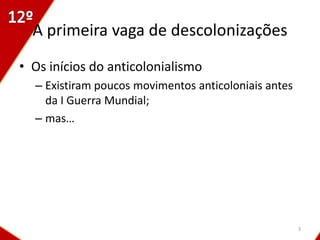 A primeira vaga de descolonizações
• Os inícios do anticolonialismo
  – Existiram poucos movimentos anticoloniais antes
    da I Guerra Mundial;
  – mas…




                                                      3
 