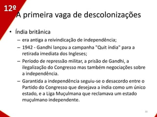 A primeira vaga de descolonizações
• Índia britânica
   – era antiga a reivindicação de independência;
   – 1942 - Gandhi lançou a campanha "Quit índia" para a
     retirada imediata dos Ingleses;
   – Período de repressão militar, a prisão de Gandhi, a
     ilegalização do Congresso mas também negociações sobre
     a independência.
   – Garantida a independência seguiu-se o desacordo entre o
     Partido do Congresso que desejava a índia como um único
     estado, e a Liga Muçulmana que reclamava um estado
     muçulmano independente.

                                                           30
 