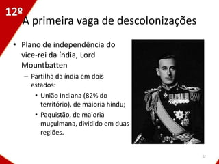 A primeira vaga de descolonizações
• Plano de independência do
  vice-rei da índia, Lord
  Mountbatten
  – Partilha da índia em dois
    estados:
     • União Indiana (82% do
       território), de maioria hindu;
     • Paquistão, de maioria
       muçulmana, dividido em duas
       regiões.


                                        32
 