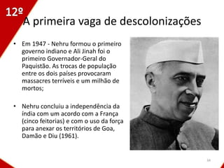 A primeira vaga de descolonizações
• Em 1947 - Nehru formou o primeiro
  governo indiano e Ali Jinah foi o
  primeiro Governador-Geral do
  Paquistão. As trocas de população
  entre os dois países provocaram
  massacres terríveis e um milhão de
  mortos;

• Nehru concluiu a independência da
  índia com um acordo com a França
  (cinco feitorias) e com o uso da força
  para anexar os territórios de Goa,
  Damão e Diu (1961).


                                           34
 