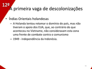 A primeira vaga de descolonizações
• Índias Orientais holandesas
   – A Holanda tentou retomar o domínio do país, mas não
     tiveram o apoio dos EUA, que, ao contrário do que
     aconteceu no Vietname, não consideravam esta zona
     uma frente de combate contra o comunismo
   – 1949 - independência da Indonésia.




                                                           42
 