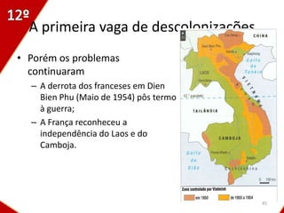 A primeira vaga de descolonizações
• Porém os problemas
  continuaram
  – A derrota dos franceses em Dien
    Bien Phu (Maio de 1954) pôs termo
    à guerra;
  – A França reconheceu a
    independência do Laos e do
    Camboja.




                                        45
 