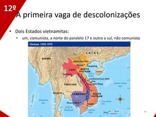 A primeira vaga de descolonizações
• Dois Estados vietnamitas:
   • um, comunista, a norte do paralelo 17 e outro a sul, não comunista




                                                                          46
 