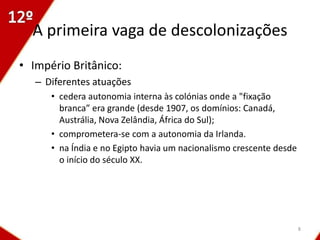 A primeira vaga de descolonizações
• Império Britânico:
   – Diferentes atuações
      • cedera autonomia interna às colónias onde a "fixação
        branca” era grande (desde 1907, os domínios: Canadá,
        Austrália, Nova Zelândia, África do Sul);
      • comprometera-se com a autonomia da Irlanda.
      • na Índia e no Egipto havia um nacionalismo crescente desde
        o início do século XX.




                                                                     8
 