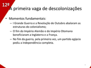 A primeira vaga de descolonizações
• Momentos fundamentais:
  – I Grande Guerra e a Revolução de Outubro abalaram as
    estruturas do colonialismo;
  – O fim do Império Alemão e do Império Otomano
    beneficiaram a Inglaterra e a França.
  – No fim da guerra, pela primeira vez, um partido egípcio
    pediu a independência completa.




                                                              9
 