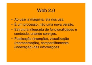 Web 2.0
• Ao usar a máquina, ela nos usa.
• É um processo, não uma nova versão.
• Estrutura integrada de funcionalidades e
  conteúdo, criando serviços.
• Publicação (inserção), visualização
  (representação), compartilhamento
  (indexação) das informações.
 