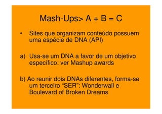 Mash-Ups> A + B = C
•   Sites que organizam conteúdo possuem
    uma espécie de DNA (API)

a) Usa-se um DNA a favor de um objetivo
   específico: ver Mashup awards

b) Ao reunir dois DNAs diferentes, forma-se
    um terceiro “SER”: Wonderwall e
    Boulevard of Broken Dreams
 