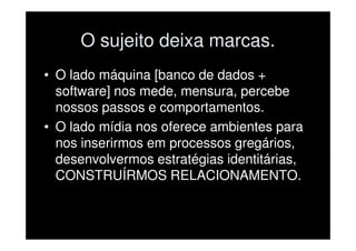 O sujeito deixa marcas.
• O lado máquina [banco de dados +
  software] nos mede, mensura, percebe
  nossos passos e comportamentos.
• O lado mídia nos oferece ambientes para
  nos inserirmos em processos gregários,
  desenvolvermos estratégias identitárias,
  CONSTRUÍRMOS RELACIONAMENTO.
 