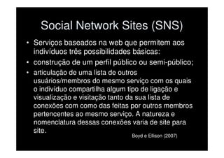 Social Network Sites (SNS)
• Serviços baseados na web que permitem aos
  indivíduos três possibilidades básicas:
• construção de um perfil público ou semi-público;
• articulação de uma lista de outros
  usuários/membros do mesmo serviço com os quais
  o indivíduo compartilha algum tipo de ligação e
  visualização e visitação tanto da sua lista de
  conexões com como das feitas por outros membros
  pertencentes ao mesmo serviço. A natureza e
  nomenclatura dessas conexões varia de site para
  site.
                               Boyd e Ellison (2007)
 
