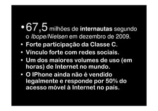 •67,5 milhões de internautas segundo
    o Ibope/Nielsen em dezembro de 2009.
•   Forte participação da Classe C.
•   Vínculo forte com redes sociais.
•   Um dos maiores volumes de uso (em
    horas) de Internet no mundo.
•   O IPhone ainda não é vendido
    legalmente e responde por 50% do
    acesso móvel à Internet no país.
 