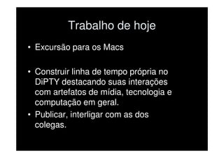 Trabalho de hoje
• Excursão para os Macs

• Construir linha de tempo própria no
  DiPTY destacando suas interações
  com artefatos de mídia, tecnologia e
  computação em geral.
• Publicar, interligar com as dos
  colegas.
 