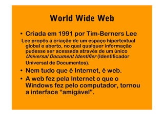 World Wide Web
• Criada em 1991 por Tim-Berners Lee
Lee propôs a criação de um espaço hipertextual
 global e aberto, no qual qualquer informação
 pudesse ser acessada através de um único
 Universal Document Identifier (Identificador
 Universal de Documentos).
• Nem tudo que é Internet, é web.
• A web fez pela Internet o que o
  Windows fez pelo computador, tornou
  a interface “amigável”.
 