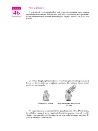 A U L A       Pistola graxeira


46            A aplicação de graxa com pistola graxeira é simples quando se usam pistolas
          com acionamento manual. Entretanto, a aplicação torna-se complexa quando se
          usa ar comprimido ou bombas elétricas para forçar a entrada de graxa nos
          mancais.




             Os pontos de aplicação constituídos pelos bicos graxeiros (engraxadeiras)
          devem ser limpos antes de se aplicar o conector da pistola, a fim de evitar
          impurezas nos mancais.




                         engraxadeira direita      engraxadeira em esquadro de
                                                             45 grau


               As engraxadeiras possuem uma mola que atua numa esfera. Dessa forma,
          fica vedado o escape de graxa e a entrada de sujeiras. A graxa entra sob pressão
          e força a esfera para trás. Assim, vence a força da mola. Ao cessar a entrada de
          graxa, a vedação é restabelecida.
 