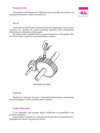 Pistola de óleo                                                                 A U L A

   É semelhante à pistola graxeira. Dispõe de pinos para óleo, encontrados em
máquinas-ferramenta, roletes de esteiras etc.                                       46
    Pincel

     A aplicação de lubrificante com pincel é feita em engrenagens, cabos de aço,
correntes etc., quando são usados produtos especiais como composições
betuminosas e compostos antiferrugem.
     Em alguns casos, o pincel é fixo no corpo da máquina e o óleo goteja sobre
ele. Desse modo, o pincel faz uma distribuição contínua.




                             lubrificação com pincel




    Espátula

    Destina-se à aplicação de graxa, composições betuminosas, composições
para estampagem e outros produtos muito viscosos.



    Copo conta-gotas

    É um dispositivo que permite aplicar lubrificante na quantidade e em
períodos desejados.
    Exige atenção constante na verificação do nível de óleo, do reenchimento e
regulagem do número de gotas por minuto.
 
