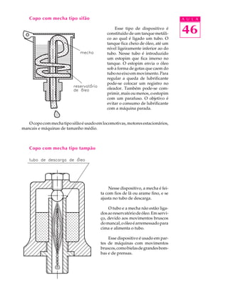 Copo com mecha tipo sifão                                                     A U L A

                                                Esse tipo de dispositivo é
                                            constituído de um tanque metáli-      46
                                            co ao qual é ligado um tubo. O
                                            tanque fica cheio de óleo, até um
                                            nível ligeiramente inferior ao do
                                            tubo. Nesse tubo é introduzido
                                            um estopim que fica imerso no
                                            tanque. O estopim envia o óleo
                                            sob a forma de gotas que caem do
                                            tubo no eixo em movimento. Para
                                            regular a queda de lubrificante
                                            pode-se colocar um registro no
                                            oleador. Também pode-se com-
                                            primir, mais ou menos, o estopim
                                            com um parafuso. O objetivo é
                                            evitar o consumo de lubrificante
                                            com a máquina parada.


   O copo com mecha tipo sifão é usado em locomotivas, motores estacionários,
mancais e máquinas de tamanho médio.



    Copo com mecha tipo tampão




                                             Nesse dispositivo, a mecha é fei-
                                         ta com fios de lã ou arame fino, e se
                                         ajusta no tubo de descarga.

                                             O tubo e a mecha não estão liga-
                                         dos ao reservatório de óleo. Em servi-
                                         ço, devido aos movimentos bruscos
                                         do mancal, o óleo é arremessado para
                                         cima e alimenta o tubo.

                                             Esse dispositivo é usado em par-
                                         tes de máquinas com movimentos
                                         bruscos, como bielas de grandes bom-
                                         bas e de prensas.
 