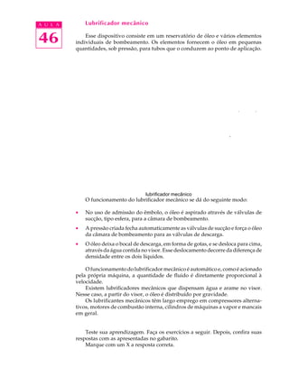 A U L A       Lubrificador mecânico


46            Esse dispositivo consiste em um reservatório de óleo e vários elementos
          individuais de bombeamento. Os elementos fornecem o óleo em pequenas
          quantidades, sob pressão, para tubos que o conduzem ao ponto de aplicação.




                                                                            ^




                                       lubrificador mecânico
              O funcionamento do lubrificador mecânico se dá do seguinte modo:

          ·   No uso de admissão do êmbolo, o óleo é aspirado através de válvulas de
              sucção, tipo esfera, para a câmara de bombeamento.
          ·   A pressão criada fecha automaticamente as válvulas de sucção e força o óleo
              da câmara de bombeamento para as válvulas de descarga.
          ·   O óleo deixa o bocal de descarga, em forma de gotas, e se desloca para cima,
              através da água contida no visor. Esse deslocamento decorre da diferença de
              densidade entre os dois líquidos.

              O funcionamento do lubrificador mecânico é automático e, como é acionado
          pela própria máquina, a quantidade de fluido é diretamente proporcional à
          velocidade.
              Existem lubrificadores mecânicos que dispensam água e arame no visor.
          Nesse caso, a partir do visor, o óleo é distribuído por gravidade.
              Os lubrificantes mecânicos têm largo emprego em compressores alterna-
          tivos, motores de combustão interna, cilindros de máquinas a vapor e mancais
          em geral.


              Teste sua aprendizagem. Faça os exercícios a seguir. Depois, confira suas
          respostas com as apresentadas no gabarito.
              Marque com um X a resposta correta.
 