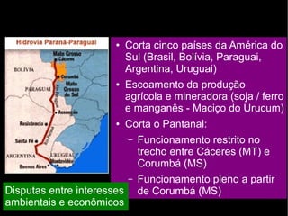 ● Corta cinco países da América do 
Sul (Brasil, Bolívia, Paraguai, 
Argentina, Uruguai) 
● Escoamento da produção 
agrícola e mineradora (soja / ferro 
e manganês - Maciço do Urucum) 
● Corta o Pantanal: 
– Funcionamento restrito no 
trecho entre Cáceres (MT) e 
Corumbá (MS) 
– Funcionamento pleno a partir 
Disputas entre interesses de Corumbá (MS) 
ambientais e econômicos 
 