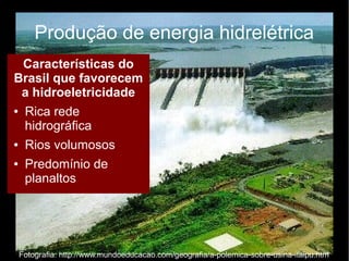 Produção de energia hidrelétrica 
Características do 
Brasil que favorecem 
a hidroeletricidade 
● Rica rede 
hidrográfica 
● Rios volumosos 
● Predomínio de 
planaltos 
Fotografia: http://www.mundoeducacao.com/geografia/a-polemica-sobre-usina-itaipu.htm 
 
