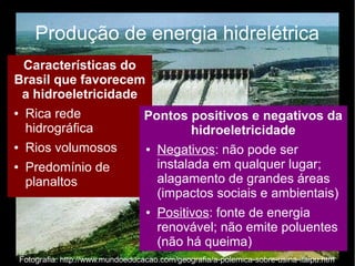 Produção de energia hidrelétrica 
Características do 
Brasil que favorecem 
a hidroeletricidade 
● Rica rede 
hidrográfica 
● Rios volumosos 
● Predomínio de 
planaltos 
Pontos positivos e negativos da 
hidroeletricidade 
● Negativos: não pode ser 
instalada em qualquer lugar; 
alagamento de grandes áreas 
(impactos sociais e ambientais) 
● Positivos: fonte de energia 
renovável; não emite poluentes 
(não há queima) 
Fotografia: http://www.mundoeducacao.com/geografia/a-polemica-sobre-usina-itaipu.htm 
 