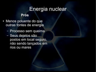Energia nuclear 
Prós 
● Menos poluente do que 
outras fontes de energia 
– Processo sem queima 
– Seus dejetos são 
postos em local seguro, 
não sendo lançados em 
rios ou mares 
 