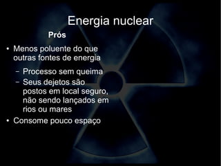 Energia nuclear 
Prós 
● Menos poluente do que 
outras fontes de energia 
– Processo sem queima 
– Seus dejetos são 
postos em local seguro, 
não sendo lançados em 
rios ou mares 
● Consome pouco espaço 
 