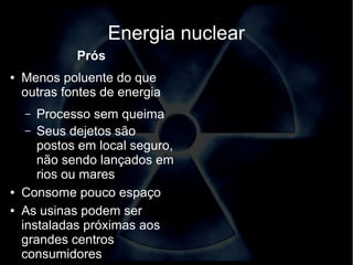 Energia nuclear 
Prós 
● Menos poluente do que 
outras fontes de energia 
– Processo sem queima 
– Seus dejetos são 
postos em local seguro, 
não sendo lançados em 
rios ou mares 
● Consome pouco espaço 
● As usinas podem ser 
instaladas próximas aos 
grandes centros 
consumidores 
 