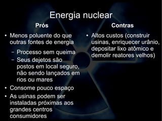 Energia nuclear 
Prós 
● Menos poluente do que 
outras fontes de energia 
– Processo sem queima 
– Seus dejetos são 
postos em local seguro, 
não sendo lançados em 
rios ou mares 
● Consome pouco espaço 
● As usinas podem ser 
instaladas próximas aos 
grandes centros 
consumidores 
Contras 
● Altos custos (construir 
usinas, enriquecer urânio, 
depositar lixo atômico e 
demolir reatores velhos) 
 
