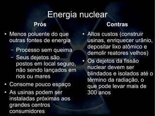 Energia nuclear 
Prós 
● Menos poluente do que 
outras fontes de energia 
– Processo sem queima 
– Seus dejetos são 
postos em local seguro, 
não sendo lançados em 
rios ou mares 
● Consome pouco espaço 
● As usinas podem ser 
instaladas próximas aos 
grandes centros 
consumidores 
Contras 
● Altos custos (construir 
usinas, enriquecer urânio, 
depositar lixo atômico e 
demolir reatores velhos) 
● Os dejetos da fissão 
nuclear devem ser 
blindados e isolados até o 
término da radiação, o 
que pode levar mais de 
300 anos 
 